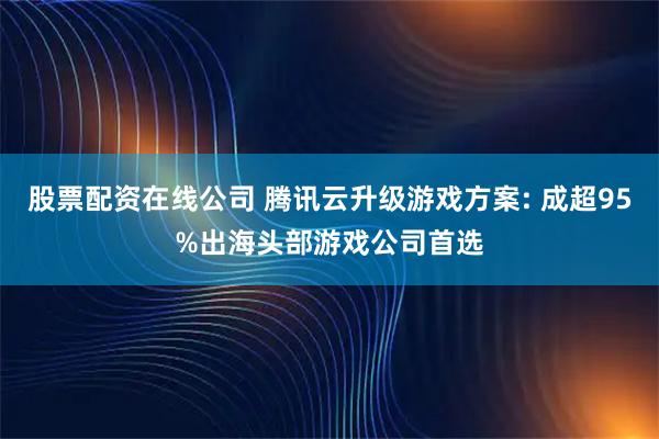 股票配资在线公司 腾讯云升级游戏方案: 成超95%出海头部游戏公司首选