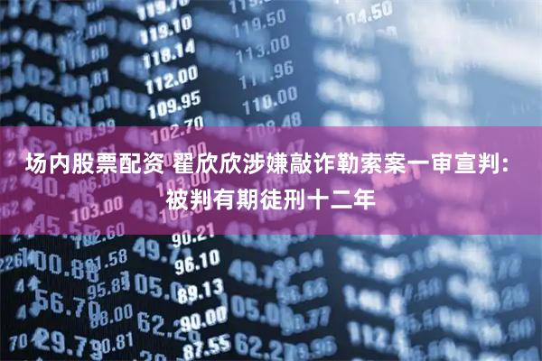 场内股票配资 翟欣欣涉嫌敲诈勒索案一审宣判: 被判有期徒刑十二年