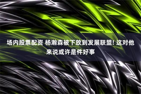 场内股票配资 杨瀚森被下放到发展联盟! 这对他来说或许是件好事