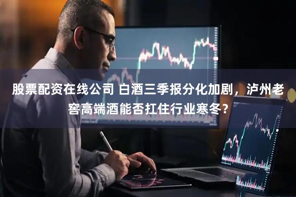 股票配资在线公司 白酒三季报分化加剧，泸州老窖高端酒能否扛住行业寒冬？