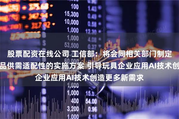 股票配资在线公司 工信部：将会同相关部门制定发布促进消费品供需适配性的实施方案 引导玩具企业应用AI技术创造更多新需求