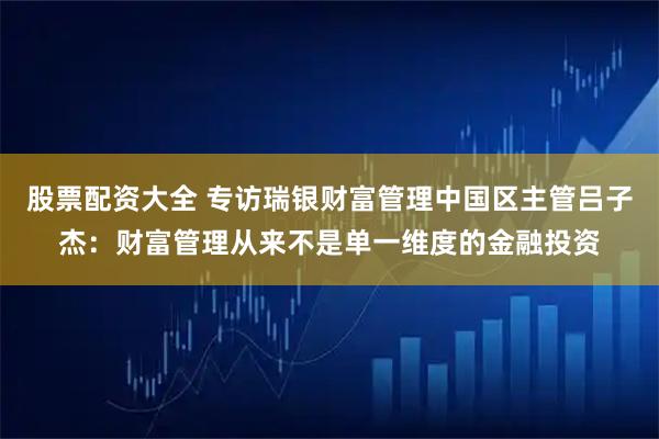股票配资大全 专访瑞银财富管理中国区主管吕子杰：财富管理从来不是单一维度的金融投资