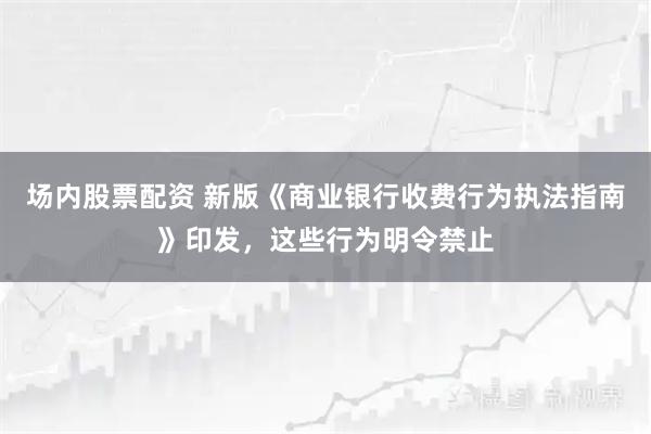 场内股票配资 新版《商业银行收费行为执法指南》印发，这些行为明令禁止