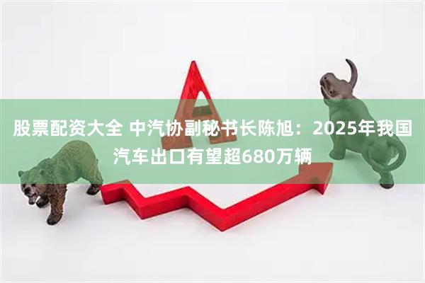 股票配资大全 中汽协副秘书长陈旭：2025年我国汽车出口有望超680万辆