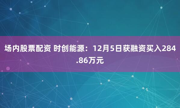 场内股票配资 时创能源：12月5日获融资买入284.86万元