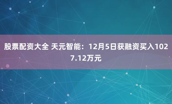 股票配资大全 天元智能：12月5日获融资买入1027.12万元