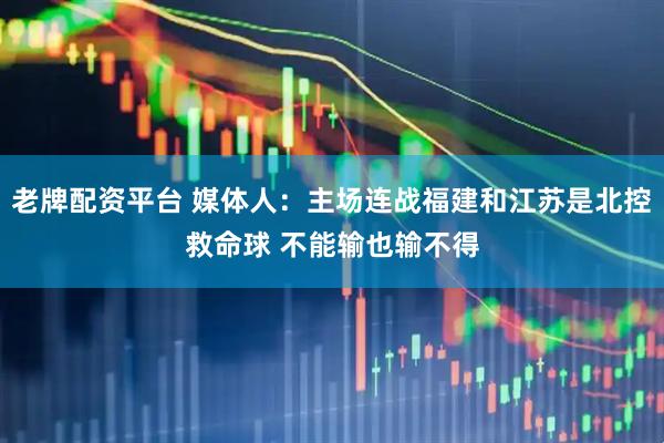 老牌配资平台 媒体人:主场连战福建和江苏是北控救命球 不能输也输不得