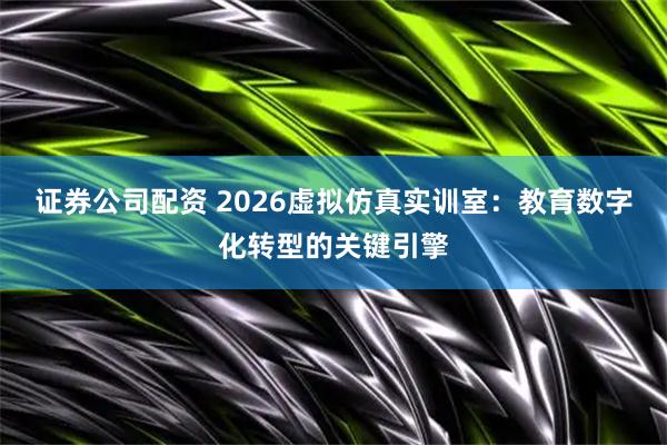 证券公司配资 2026虚拟仿真实训室:教育数字化转型的关键引擎