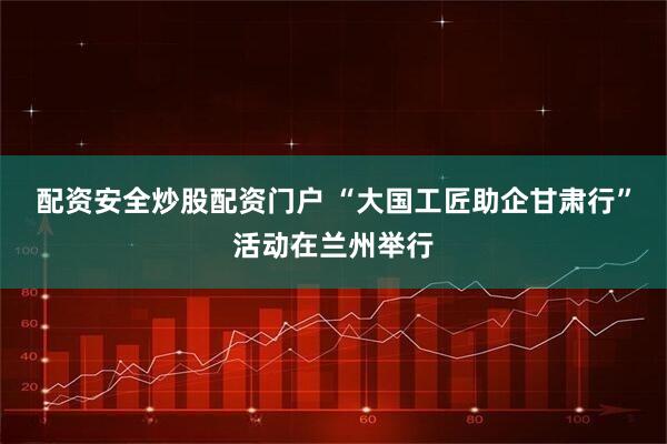 配资安全炒股配资门户 “大国工匠助企甘肃行”活动在兰州举行