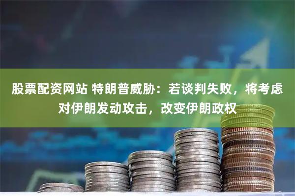 股票配资网站 特朗普威胁:若谈判失败,将考虑对伊朗发动攻击,改变伊朗政权