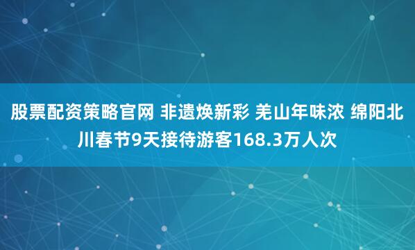 股票配资策略官网 非遗焕新彩 羌山年味浓 绵阳北川春节9天接待游客168.3万人次