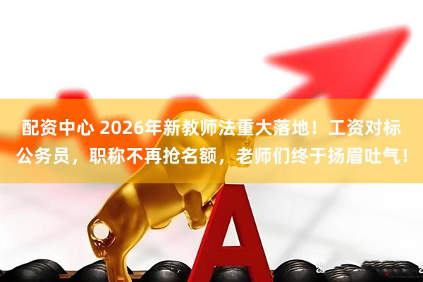 配资中心 2026年新教师法重大落地！工资对标公务员，职称不再抢名额，老师们终于扬眉吐气！