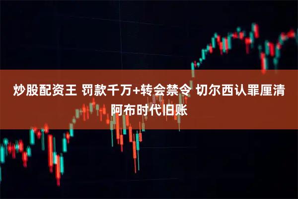 炒股配资王 罚款千万+转会禁令 切尔西认罪厘清阿布时代旧账