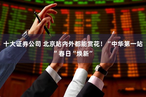 十大证券公司 北京站内外都能赏花！“中华第一站”春日“焕新”