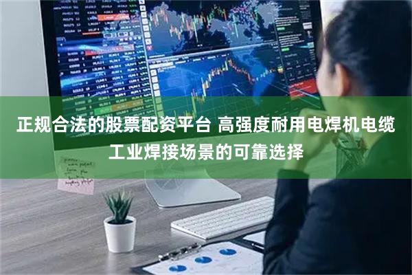 正规合法的股票配资平台 高强度耐用电焊机电缆工业焊接场景的可靠选择