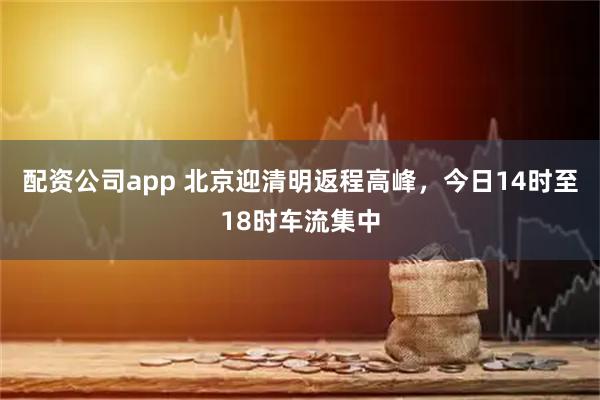 配资公司app 北京迎清明返程高峰,今日14时至18时车流集中