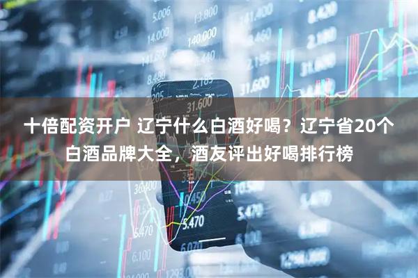 十倍配资开户 辽宁什么白酒好喝？辽宁省20个白酒品牌大全，酒友评出好喝排行榜