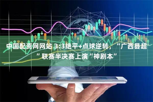 中国配资网网站 3:3绝平+点球逆转，“广西县超”联赛半决赛上演“神剧本”