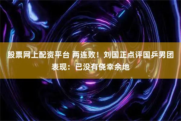 股票网上配资平台 两连败！刘国正点评国乒男团表现：已没有侥幸余地