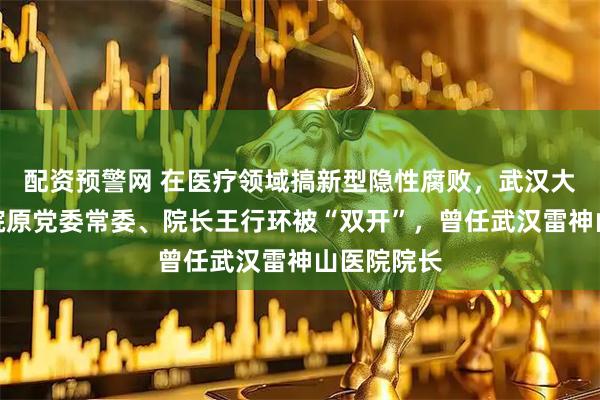 配资预警网 在医疗领域搞新型隐性腐败，武汉大学中南医院原党委常委、院长王行环被“双开”，曾任武汉雷神山医院院长
