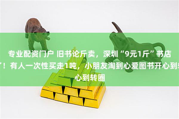 专业配资门户 旧书论斤卖，深圳“9元1斤”书店火了！有人一次性买走1吨，小朋友淘到心爱图书开心到转圈