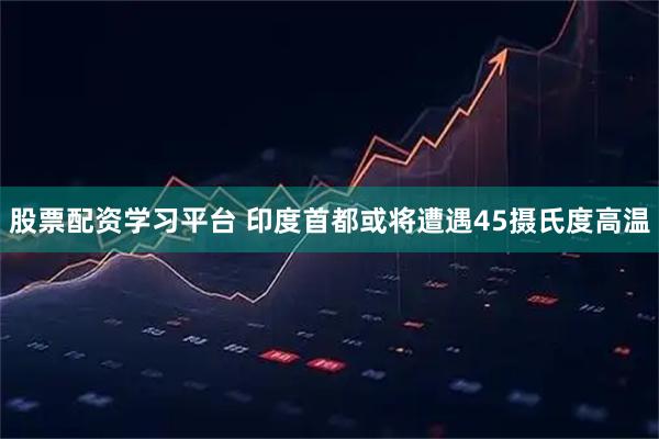 股票配资学习平台 印度首都或将遭遇45摄氏度高温