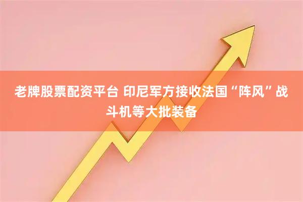 老牌股票配资平台 印尼军方接收法国“阵风”战斗机等大批装备
