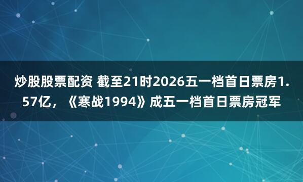 炒股股票配资 截至21时2026五一档首日票房1.57亿，《寒战1994》成五一档首日票房冠军