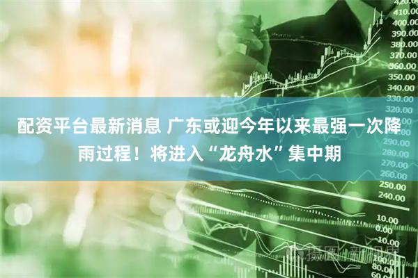 配资平台最新消息 广东或迎今年以来最强一次降雨过程！将进入“龙舟水”集中期