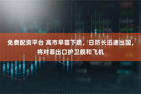 免费配资平台 高市早苗下跪，日防长迅速出国，将对菲出口护卫舰和飞机
