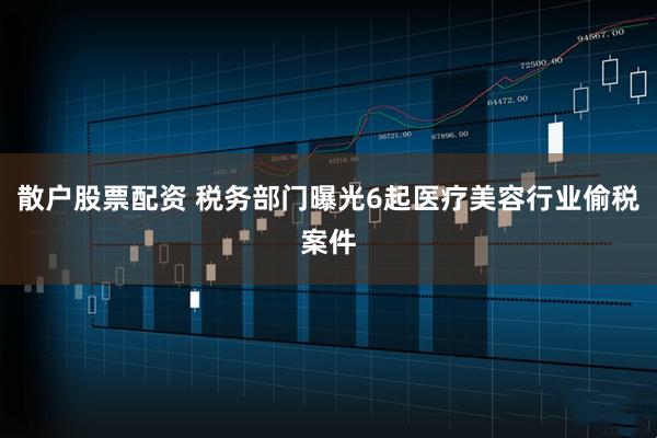 散户股票配资 税务部门曝光6起医疗美容行业偷税案件