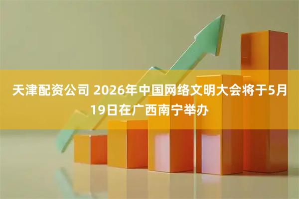天津配资公司 2026年中国网络文明大会将于5月19日在广西南宁举办