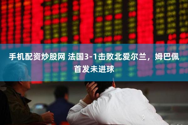 手机配资炒股网 法国3-1击败北爱尔兰，姆巴佩首发未进球