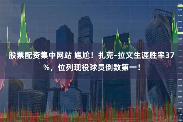 股票配资集中网站 尴尬！扎克-拉文生涯胜率37%，位列现役球员倒数第一！