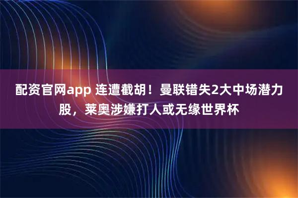 配资官网app 连遭截胡！曼联错失2大中场潜力股，莱奥涉嫌打人或无缘世界杯